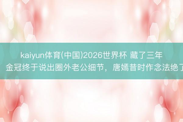 kaiyun体育(中国)2026世界杯 藏了三年！金冠终于说出圈外老公细节，唐嫣昔时作念法绝了