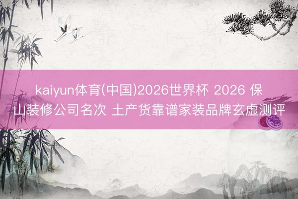 kaiyun体育(中国)2026世界杯 2026 保山装修公司名次 土产货靠谱家装品牌玄虚测评