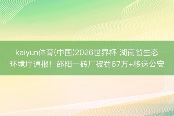 kaiyun体育(中国)2026世界杯 湖南省生态环境厅通报！邵阳一砖厂被罚67万+移送公安