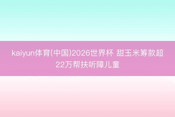 kaiyun体育(中国)2026世界杯 甜玉米筹款超22万帮扶听障儿童