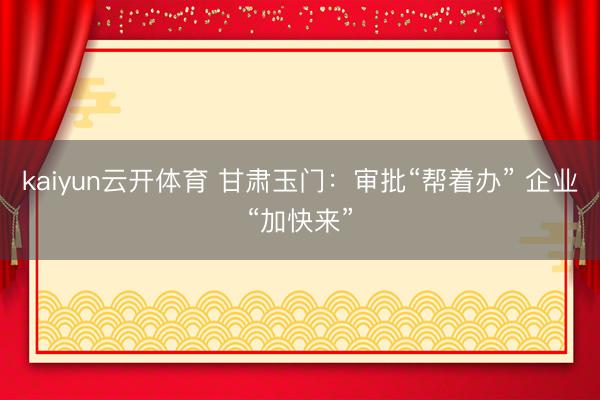kaiyun云开体育 甘肃玉门：审批“帮着办” 企业“加快来”