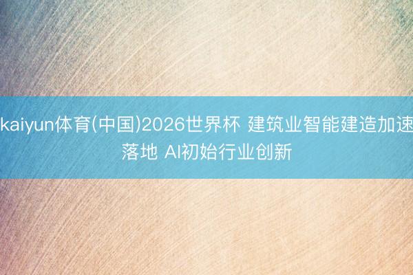 kaiyun体育(中国)2026世界杯 建筑业智能建造加速落地 AI初始行业创新