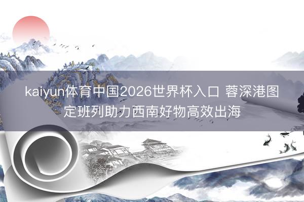 kaiyun体育中国2026世界杯入口 蓉深港图定班列助力西南好物高效出海