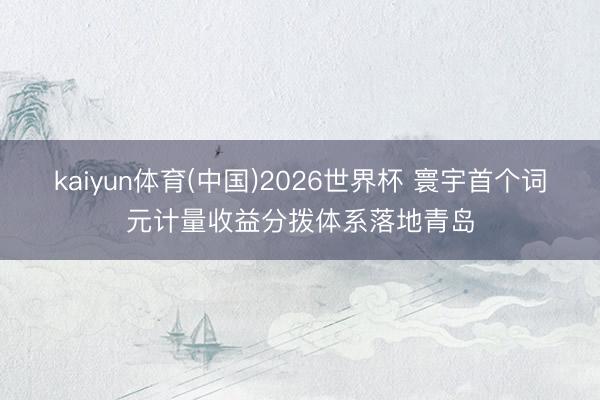 kaiyun体育(中国)2026世界杯 寰宇首个词元计量收益分拨体系落地青岛