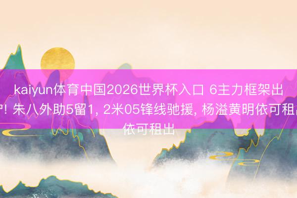 kaiyun体育中国2026世界杯入口 6主力框架出炉! 朱八外助5留1， 2米05锋线驰援， 杨溢黄明依可租出