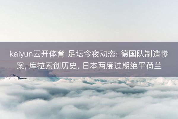 kaiyun云开体育 足坛今夜动态: 德国队制造惨案， 库拉索创历史， 日本两度过期绝平荷兰