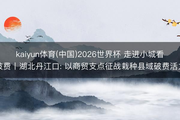 kaiyun体育(中国)2026世界杯 走进小城看破费丨湖北丹江口: 以商贸支点征战栽种县域破费活力