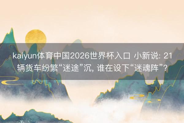 kaiyun体育中国2026世界杯入口 小新说: 21辆货车纷繁“迷途”沉, 谁在设下“迷魂阵”?