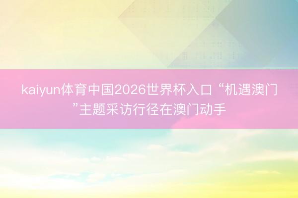 kaiyun体育中国2026世界杯入口 “机遇澳门”主题采访行径在澳门动手