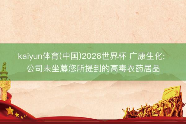 kaiyun体育(中国)2026世界杯 广康生化: 公司未坐蓐您所提到的高毒农药居品