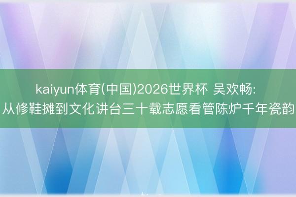kaiyun体育(中国)2026世界杯 吴欢畅: 从修鞋摊到文化讲台三十载志愿看管陈炉千年瓷韵