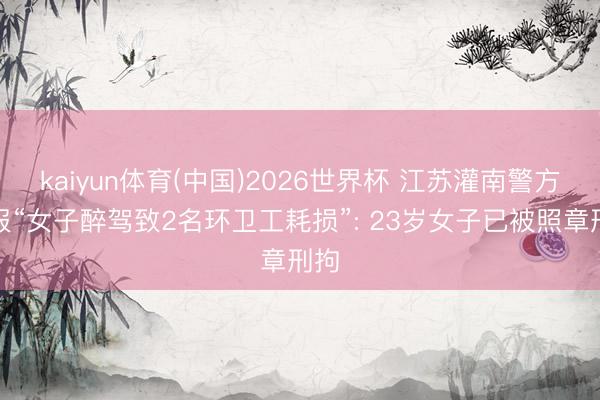 kaiyun体育(中国)2026世界杯 江苏灌南警方通报“女子醉驾致2名环卫工耗损”: 23岁女子已被照章刑拘