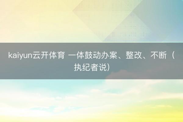 kaiyun云开体育 一体鼓动办案、整改、不断（执纪者说）