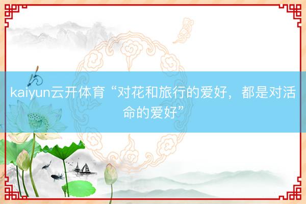 kaiyun云开体育 “对花和旅行的爱好,都是对活命的爱好”