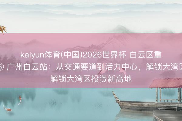 kaiyun体育(中国)2026世界杯 白云区重心片区推介⑤ 广州白云站:从交通要道到活力中心,解锁大湾区投资新高地