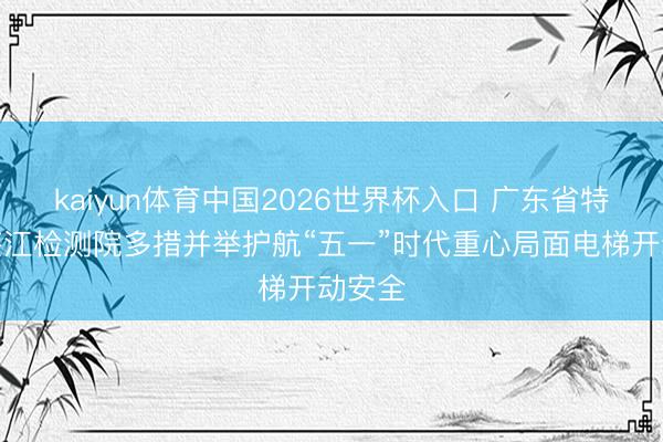 kaiyun体育中国2026世界杯入口 广东省特检院湛江检测院多措并举护航“五一”时代重心局面电梯开动安全