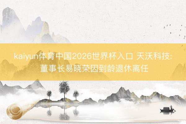 kaiyun体育中国2026世界杯入口 天沃科技: 董事长易晓荣因到龄退休离任