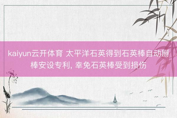 kaiyun云开体育 太平洋石英得到石英棒自动掰棒安设专利， 幸免石英棒受到损伤