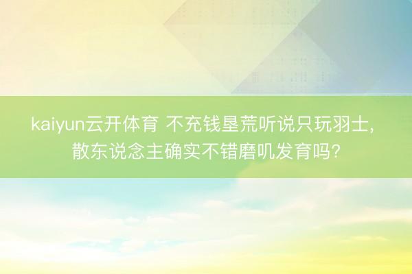 kaiyun云开体育 不充钱垦荒听说只玩羽士， 散东说念主确实不错磨叽发育吗?