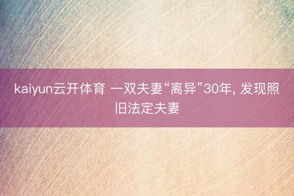 kaiyun云开体育 一双夫妻“离异”30年， 发现照旧法定夫妻