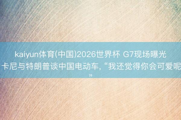 kaiyun体育(中国)2026世界杯 G7现场曝光: 卡尼与特朗普谈中国电动车， “我还觉得你会可爱呢”